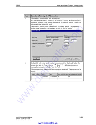 09.99 User Archives (Project_UserArchive)
WinCC Configuration Manual 5-93
C79000-G8276-C164-01
Step Procedure: Creating the S7 Connection
5 The Address Details dialog will be displayed.
For both the rack and slot number of the Partner, 0 is used. As the Connection
Resource, the same value must be used for the local station and the Partner. In
this sample, the value 10 is used.
The Address Details dialog can be closed via the OK button. The properties
dialog of the connection can be closed as well via the OK button.
6 In the table below, the newly created connection will be displayed. Select this
connection. Via the Target System Load Selected Connections
menus, the connection is loaded into the PLC.
The configurations made in the NetPro program are saved. The program can be
exited.
www.dienhathe.vn
www.dienhathe.com
 