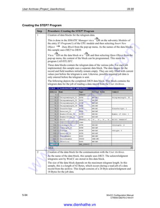 User Archives (Project_UserArchive) 09.99
5-94 WinCC Configuration Manual
C79000-G8276-C164-01
Creating the STEP7 Program
Step Procedure: Creating the STEP7 Program
1 Creation of data blocks for the telegram data.
This is done in the SIMATIC Manager via a R on the sub-entry Modules of
the entry S7-Program(1) of the CPU module and then selecting Insert New
Object Data Block from the pop-up menu. As the names of the data blocks,
this sample uses DB25 to DB30.
Via a D on the data block or a R and then selecting Open Object from the
pop-up menu, the content of the block can be programmed. This starts the
program LAD/STL/SFC.
These data blocks contain the telegram data of the various jobs. For each job
implemented, this sample uses a separate data block. The data ranges for the
record and field numbers initially remain empty. They are only filled with current
values just before the telegram is sent. Likewise, possibly required job data is
only entered before the telegram is sent.
The following depicts the completed DB26 data block. This block contains the
telegram data for the job of reading a data record from the User Archives.
2 Creation of the data block for the communication with the User Archives.
As the name of the data block, this sample uses DB23. The acknowledgment
telegrams sent by WinCC are stored in this data block.
The size of the data block depends on the maximum telegram length. In this
sample, this is a length of 42 Bytes, which occurs during a read job of a data
record from the archive. This length consists of a 24 Byte acknowledgment and
18 Bytes for the job data.
www.dienhathe.vn
www.dienhathe.com
 