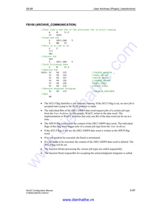 09.99 User Archives (Project_UserArchive)
WinCC Configuration Manual 5-97
C79000-G8276-C164-01
FB100 (ARCHIVE_COMMUNICATION)
• The M32.0 flag identifies a job currently running. If the M32.0 flag is set, no new job is
accepted and a jump to the BUSY position is made.
• The individual Bits of the DB21.DBW0 data word request jobs of a certain job type
from the User Archives. In this sample, WinCC writes to the data word. The
implementation in WinCC achieves that only one Bit of the data word can be set at a
time.
• The MW30 flag word stores the content of the DB21.DBW0 data word. The individual
flags of this flag word trigger jobs of a certain job type from the User Archives.
• If the M32.0 flag is not set, the DB21.DBW0 data word is written to the MW30 flag
word.
• If no job needs to be executed, the block is terminated.
• If a job needs to be executed, the content of the DB21.DBW0 data word is deleted. The
M32.0 flag will be set.
• The function blocks processing the various job types are called sequentially.
• The function block responsible for accepting the acknowledgment telegrams is called.
www.dienhathe.vn
www.dienhathe.com
 