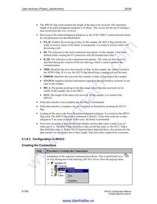 User Archives (Project_UserArchive) 09.99
5-100 WinCC Configuration Manual
C79000-G8276-C164-01
• The MW103 flag word contains the length of the data to be received. The maximum
length of an acknowledgment telegram is 42 Bytes. This occurs for the job of reading a
data record from the User Archives.
• Receiving of the acknowledgment telegram via the SFB13 BRCV system function block.
Its call parameters are described below.
• EN_R: Enables the receiving of data. In this sample, the M32.0 flag controls the
ready-to-receive status of the block. Consequently, it is ready to receive while still
processing a job.
• ID: The reference to the local connection description. In this sample, it has been
defined while creating the S7 connection with the hexadecimal value 7.
• R_ID: The reference to the communication partner. The value set here must be
specified during the creation of the raw data tag, which is used to process the
communication.
• NDR: Identifies the error-free transfer of data. In this sample, the value is stored in
the M200.0 flag. If it is set, the M32.0 flag identifying a running job will be reset.
• ERROR: Identifies the non-error-free transfer of data. Is not used in this sample.
• STATUS: Supplies detailed information regarding the type of error occurred. Is not
used in this sample.
• RD_1: The pointer pointing to the data range, where the data received is to be
stored. In the sample, this is the DB23.
• LEN: The length of the data to be received. In this sample, it is stored in the
MW103.
• If the data transfer is not complete yet, the block is terminated.
• If the data transfer is complete, the job is marked as finished by resetting the M32.0
flag.
• Loading of the error code from the acknowledgment telegram. It is stored in the MW35
flag word. The MW35 flag word is evaluated in WinCC. If the error code has a value
unequal to 0, an error occurred. In this case, the block is terminated.
• If no error occurred, it must be checked whether archive data came in and if yes, of
what type it is. The M33.0 flag identifies a data record that came in, the M33.1 flag a
data field that came in. In the FB120 function block depicted above, the sections for the
data transfer are not shown due to their length. They have been replaced by comments.
5.1.8.3 Configuration in WinCC
Creating the Connections
Step Procedure: Creating the Connections
1
Installation of the required communication driver. This is performed via a R
on Tag Management and selecting Add New Driver from the pop-up menu.
www.dienhathe.vn
www.dienhathe.com
 