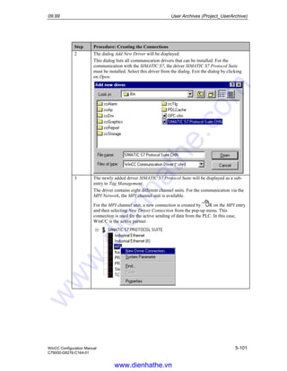 09.99 User Archives (Project_UserArchive)
WinCC Configuration Manual 5-101
C79000-G8276-C164-01
Step Procedure: Creating the Connections
2 The dialog Add New Driver will be displayed.
This dialog lists all communication drivers that can be installed. For the
communication with the SIMATIC S7, the driver SIMATIC S7 Protocol Suite
must be installed. Select this driver from the dialog. Exit the dialog by clicking
on Open.
3 The newly added driver SIMATIC S7 Protocol Suite will be displayed as a sub-
entry to Tag Management.
The driver contains eight different channel units. For the communication via the
MPI Network, the MPI channel unit is available.
For the MPI channel unit, a new connection is created by R on the MPI entry
and then selecting New Driver Connection from the pop-up menu. This
connection is used for the active sending of data from the PLC. In this case,
WinCC is the active partner.
www.dienhathe.vn
www.dienhathe.com
 
