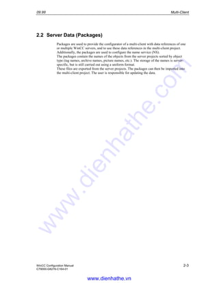 09.99 Multi-Client
WinCC Configuration Manual 2-3
C79000-G8276-C164-01
2.2 Server Data (Packages)
Packages are used to provide the configurator of a multi-client with data references of one
or multiple WinCC servers, and to use these data references in the multi-client project.
Additionally, the packages are used to configure the name service (NS).
The packages contain the names of the objects from the server projects sorted by object
type (tag names, archive names, picture names, etc.). The storage of the names is server-
specific, but is still carried out using a uniform format.
These files are exported from the server projects. The packages can then be imported into
the multi-client project. The user is responsible for updating the data.
www.dienhathe.vn
www.dienhathe.com
 