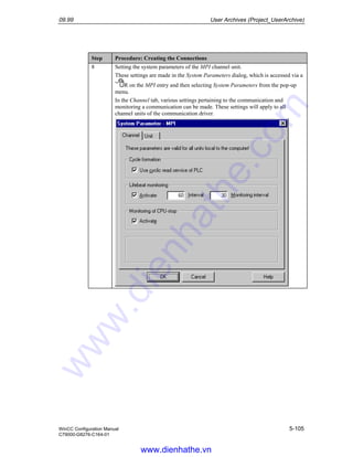 09.99 User Archives (Project_UserArchive)
WinCC Configuration Manual 5-105
C79000-G8276-C164-01
Step Procedure: Creating the Connections
8 Setting the system parameters of the MPI channel unit.
These settings are made in the System Parameters dialog, which is accessed via a
R on the MPI entry and then selecting System Parameters from the pop-up
menu.
In the Channel tab, various settings pertaining to the communication and
monitoring a communication can be made. These settings will apply to all
channel units of the communication driver.
www.dienhathe.vn
www.dienhathe.com
 