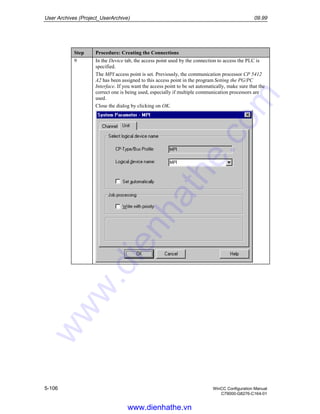 User Archives (Project_UserArchive) 09.99
5-106 WinCC Configuration Manual
C79000-G8276-C164-01
Step Procedure: Creating the Connections
9 In the Device tab, the access point used by the connection to access the PLC is
specified.
The MPI access point is set. Previously, the communication processor CP 5412
A2 has been assigned to this access point in the program Setting the PG/PC
Interface. If you want the access point to be set automatically, make sure that the
correct one is being used, especially if multiple communication processors are
used.
Close the dialog by clicking on OK.
www.dienhathe.vn
www.dienhathe.com
 