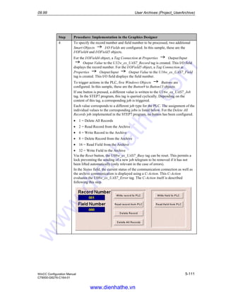 09.99 User Archives (Project_UserArchive)
WinCC Configuration Manual 5-111
C79000-G8276-C164-01
Step Procedure: Implementation in the Graphics Designer
4 To specify the record number and field number to be processed, two additional
Smart Objects I/O Fields are configured. In this sample, these are the
I/OField4 and I/OField5 objects.
For the I/OField4 object, a Tag Connection at Properties Output/Input
Output Value to the U32w_ex_UAS7_Record tag is created. This I/O field
displays the record number. For the I/OField5 object, a Tag Connection at
Properties Output/Input Output Value to the U16w_ex_UAS7_Field
tag is created. This I/O field displays the field number.
To trigger actions in the PLC, five Windows Objects Buttons are
configured. In this sample, these are the Button9 to Button13 objects.
If one button is pressed, a different value is written to the U16w_ex_UAS7_Job
tag. In the STEP7 program, this tag is queried cyclically. Depending on the
content of this tag, a corresponding job is triggered.
Each value corresponds to a different job type for the PLC. The assignment of the
individual values to the corresponding jobs is listed below. For the Delete All
Records job implemented in the STEP7 program, no button has been configured.
• 1 = Delete All Records
• 2 = Read Record from the Archive
• 4 = Write Record to the Archive
• 8 = Delete Record from the Archive
• 16 = Read Field from the Archive
• 32 = Write Field to the Archive
Via the Reset button, the U08w_ex_UAS7_Busy tag can be reset. This permits a
lock preventing the sending of a new job telegram to be removed if it has not
been lifted automatically (only relevant in the case of errors).
In the Status field, the current status of the communication connection as well as
the archive communication is displayed using a C-Action. This C-Action
evaluates the U08w_ex_UAS7_Error tag. The C-Action itself is described
following this step.
www.dienhathe.vn
www.dienhathe.com
 