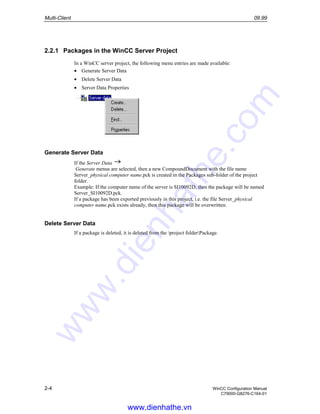 Multi-Client 09.99
2-4 WinCC Configuration Manual
C79000-G8276-C164-01
2.2.1 Packages in the WinCC Server Project
In a WinCC server project, the following menu entries are made available:
• Generate Server Data
• Delete Server Data
• Server Data Properties
Generate Server Data
If the Server Data
Generate menus are selected, then a new CompoundDocument with the file name
Server_physical computer name.pck is created in the Packages sub-folder of the project
folder.
Example: If the computer name of the server is SI10092D, then the package will be named
Server_SI10092D.pck.
If a package has been exported previously in this project, i.e. the file Server_physical
computer name.pck exists already, then this package will be overwritten.
Delete Server Data
If a package is deleted, it is deleted from the project folderPackage.
www.dienhathe.vn
www.dienhathe.com
 