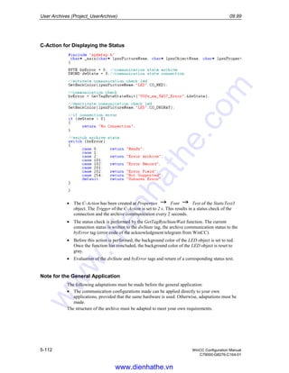 User Archives (Project_UserArchive) 09.99
5-112 WinCC Configuration Manual
C79000-G8276-C164-01
C-Action for Displaying the Status
• The C-Action has been created at Properties Font Text of the StaticText3
object. The Trigger of the C-Action is set to 2 s. This results in a status check of the
connection and the archive communication every 2 seconds.
• The status check is performed by the GetTagByteStateWait function. The current
connection status is written to the dwState tag, the archive communication status to the
byError tag (error code of the acknowledgment telegram from WinCC).
• Before this action is performed, the background color of the LED object is set to red.
Once the function has concluded, the background color of the LED object is reset to
gray.
• Evaluation of the dwState and byError tags and return of a corresponding status text.
Note for the General Application
The following adaptations must be made before the general application:
• The communication configurations made can be applied directly to your own
applications, provided that the same hardware is used. Otherwise, adaptations must be
made.
The structure of the archive must be adapted to meet your own requirements.
www.dienhathe.vn
www.dienhathe.com
 