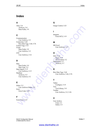 09.99 Index
WinCC Configuration Manual Index-1
C79000-G8276-C164-01
Index
A
Alias, 5-4
Archives, 5-4
Data Fields, 5-9
C
Communication
User Archives, 5-5
Connection, 5-44
Raw Data Tags, 5-44, 5-76
Control Tags, 5-33
Create
Data Fields, 5-9
User Archives, 5-3
CSV
User Archives, 5-16
D
Data
Data Fields, 5-9
Data Type, 5-2
Data Import, 5-15
User Archives, 5-15
Database
Archives, 5-2
User Archives, 5-2
E
Editor, 5-3
User Archives Editor, 5-3
Error
Error Code, 5-43
F
Form View, 5-27
G
Gauge Control, 5-25
I
Integrate
From OCX, 5-19
M
MS Excel
User Archives, 5-17
O
OLE, 5-19
Insert, 5-19
OLE Control, 5-2
Operational, 5-7
Archives, 5-7
R
Raw Data Tags, 5-44
User Archives, 5-44, 5-76
T
Tables
Configure, 5-19
Text
Text Library, 5-9
Toolbar
User Archives, 5-2, 5-26
U
User Archive
Crete, 5-3
Editor, 5-3
www.dienhathe.vn
www.dienhathe.com
 