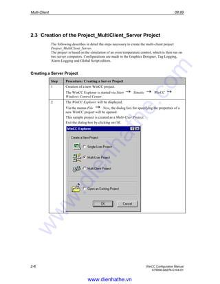 Multi-Client 09.99
2-8 WinCC Configuration Manual
C79000-G8276-C164-01
2.3 Creation of the Project_MultiClient_Server Project
The following describes in detail the steps necessary to create the multi-client project
Project_MultiClient_Server.
The project is based on the simulation of an oven temperature control, which is then run on
two server computers. Configurations are made in the Graphics Designer, Tag Logging,
Alarm Logging and Global Script editors.
Creating a Server Project
Step Procedure: Creating a Server Project
1 Creation of a new WinCC project.
The WinCC Explorer is started via Start Simatic WinCC
Windows Control Center.
2 The WinCC Explorer will be displayed.
Via the menus File New, the dialog box for specifying the properties of a
new WinCC project will be opened.
This sample project is created as a Multi-User Project.
Exit the dialog box by clicking on OK.
www.dienhathe.vn
www.dienhathe.com
 