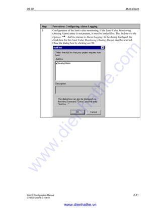09.99 Multi-Client
WinCC Configuration Manual 2-11
C79000-G8276-C164-01
Step Procedure: Configuring Alarm Logging
3 Configuration of the limit value monitoring. If the Limit Value Monitoring
(Analog Alarm) entry is not present, it must be loaded first. This is done via the
Options Add Ins menus in Alarm Logging. In the dialog displayed, the
check-box for the Limit Value Monitoring (Analog Alarm) must be selected.
Close the dialog box by clicking on OK.
www.dienhathe.vn
www.dienhathe.com
 