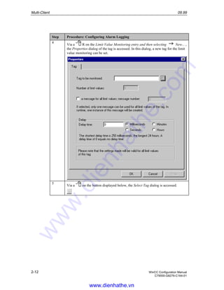 Multi-Client 09.99
2-12 WinCC Configuration Manual
C79000-G8276-C164-01
Step Procedure: Configuring Alarm Logging
4
Via a R on the Limit Value Monitoring entry and then selecting New... ,
the Properties dialog of the tag is accessed. In this dialog, a new tag for the limit
value monitoring can be set.
5
Via a on the button displayed below, the Select Tag dialog is accessed.
www.dienhathe.vn
www.dienhathe.com
 