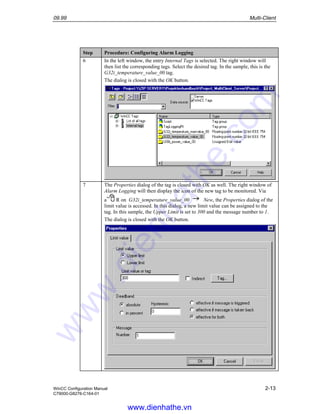 09.99 Multi-Client
WinCC Configuration Manual 2-13
C79000-G8276-C164-01
Step Procedure: Configuring Alarm Logging
6 In the left window, the entry Internal Tags is selected. The right window will
then list the corresponding tags. Select the desired tag. In the sample, this is the
G32i_temperature_value_00 tag.
The dialog is closed with the OK button.
7 The Properties dialog of the tag is closed with OK as well. The right window of
Alarm Logging will then display the icon of the new tag to be monitored. Via
a R on G32i_temperature_value_00 New, the Properties dialog of the
limit value is accessed. In this dialog, a new limit value can be assigned to the
tag. In this sample, the Upper Limit is set to 300 and the message number to 1.
The dialog is closed with the OK button.
www.dienhathe.vn
www.dienhathe.com
 