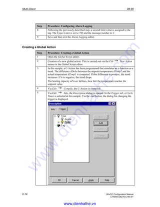 Multi-Client 09.99
2-14 WinCC Configuration Manual
C79000-G8276-C164-01
Step Procedure: Configuring Alarm Logging
8 Following the previously described step, a second limit value is assigned to the
tag. The Upper Limit is set to 700 and the message number to 2.
9 Save and then exit the Alarm Logging editor.
Creating a Global Action
Step Procedure: Creating a Global Action
1 Open the Global Script editor.
2 Creation of a new global action. This is carried out via the File New Action
menus in the Global Script editor.
3 In this sample, a C-Action has been programmed that simulates an e-function as a
trend. The difference dDelta between the setpoint temperature dTemp2 and the
actual temperature dTemp1 is computed. If this difference is positive, the trend
increases. If it is negative, the trend drops.
The heating capacity nPower defines, how fast the temperature reaches the
setpoint value.
4 Via Edit Compile, the C-Action is compiled.
5 Via Edit Info, the Description dialog is opened. In the Trigger tab, a Cyclic
Timer is selected in this sample. Via the Add button, the dialog for changing the
trigger is displayed.
www.dienhathe.vn
www.dienhathe.com
 