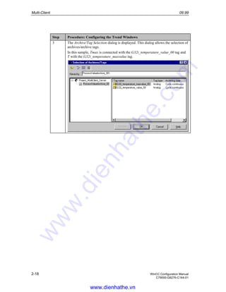 Multi-Client 09.99
2-18 WinCC Configuration Manual
C79000-G8276-C164-01
Step Procedure: Configuring the Trend Windows
3 The Archive/Tag Selection dialog is displayed. This dialog allows the selection of
archives/archive tags.
In this sample, Tmax is connected with the G32i_temperature_value_00 tag and
T with the G32i_temperature_maxvalue tag.
www.dienhathe.vn
www.dienhathe.com
 