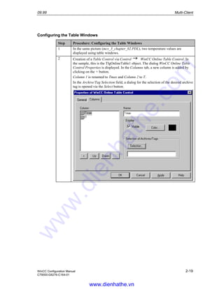 09.99 Multi-Client
WinCC Configuration Manual 2-19
C79000-G8276-C164-01
Configuring the Table Windows
Step Procedure: Configuring the Table Windows
1 In the same picture (mcs_3_chapter_02.PDL), two temperature values are
displayed using table windows.
2 Creation of a Table Control via Control WinCC Online Table Control. In
the sample, this is the TlgOnlineTable1 object. The dialog WinCC Online Table
Control Properties is displayed. In the Columns tab, a new column is added by
clicking on the + button.
Column 1 is renamed to Tmax and Column 2 to T.
In the Archive/Tag Selection field, a dialog for the selection of the desired archive
tag is opened via the Select button.
www.dienhathe.vn
www.dienhathe.com
 