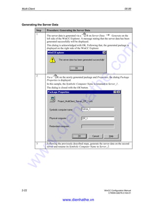Multi-Client 09.99
2-22 WinCC Configuration Manual
C79000-G8276-C164-01
Generating the Server Data
Step Procedure: Generating the Server Data
1
The server data is generated via a R on Server Data Generate on the
left side of the WinCC Explorer. A message stating that the server data has been
generated successfully will be displayed.
This dialog is acknowledged with OK. Following that, the generated package is
displayed on the right side of the WinCC Explorer.
2
Via a R on the newly generated package and Properties, the dialog Package
Properties is displayed.
In this sample, the Symbolic Computer Name is renamed to Server_1 .
The dialog is closed with the OK button.
3 Following the previously described steps, generate the server data on the second
server and rename its Symbolic Computer Name to Server_2.
www.dienhathe.vn
www.dienhathe.com
 