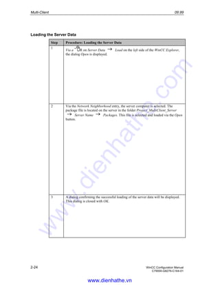 Multi-Client 09.99
2-24 WinCC Configuration Manual
C79000-G8276-C164-01
Loading the Server Data
Step Procedure: Loading the Server Data
1
Via a R on Server Data Load on the left side of the WinCC Explorer,
the dialog Open is displayed.
2 Via the Network Neighborhood entry, the server computer is selected. The
package file is located on the server in the folder Project_MultiClient_Server
Server Name Packages. This file is selected and loaded via the Open
button.
3 A dialog confirming the successful loading of the server data will be displayed.
This dialog is closed with OK.
www.dienhathe.vn
www.dienhathe.com
 
