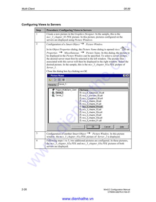 Multi-Client 09.99
2-26 WinCC Configuration Manual
C79000-G8276-C164-01
Configuring Views to Servers
Step Procedure: Configuring Views to Servers
1 Create a new picture in the Graphics Designer. In the sample, this is the
mcc_3_chapter_01.PDL picture. In this picture, pictures configured on the
servers are displayed using Picture Windows.
2 Configuration of a Smart Object Picture Window.
In its Object Properties dialog, the Picture Name dialog is opened via a D on
Properties Miscellaneous Picture Name. In this dialog, the picture to
be displayed in the Picture Window can be specified. To select a server picture,
the desired server must first be selected in the left window. The picture files
associated with this server will then be displayed in the right window. Select the
desired picture. In the sample, this is the mcs_3_chapter_01a.PDL picture of
Server_1.
Close the dialog box by clicking on OK.
3 Configuration of another Smart Object Picture Window. In this picture
window, the mcs_3_chapter_01a.PDL picture of Server_2 is displayed.
4 Following steps 1 to 3, two additional pictures are configured. In these pictures,
the mcs_3_chapter_02a.PDL and mcs_3_chapter_03a.PDL pictures of both
servers are displayed.
www.dienhathe.vn
www.dienhathe.com
 
