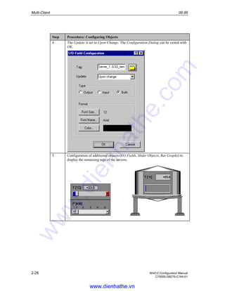 Multi-Client 09.99
2-28 WinCC Configuration Manual
C79000-G8276-C164-01
Step Procedure: Configuring Objects
4 The Update is set to Upon Change. The Configuration Dialog can be exited with
OK.
5 Configuration of additional objects (I/O Fields, Slider Objects, Bar Graphs) to
display the remaining tags of the servers.
www.dienhathe.vn
www.dienhathe.com
 