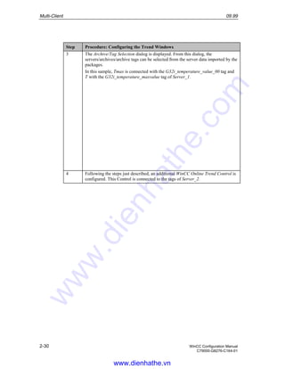 Multi-Client 09.99
2-30 WinCC Configuration Manual
C79000-G8276-C164-01
Step Procedure: Configuring the Trend Windows
3 The Archive/Tag Selection dialog is displayed. From this dialog, the
servers/archives/archive tags can be selected from the server data imported by the
packages.
In this sample, Tmax is connected with the G32i_temperature_value_00 tag and
T with the G32i_temperature_maxvalue tag of Server_1.
4 Following the steps just described, an additional WinCC Online Trend Control is
configured. This Control is connected to the tags of Server_2.
www.dienhathe.vn
www.dienhathe.com
 