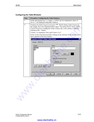 09.99 Multi-Client
WinCC Configuration Manual 2-31
C79000-G8276-C164-01
Configuring the Table Windows
Step Procedure: Configuring the Table Windows
1 In the same picture (mcc_3_chapter_12.PDL), the two temperature values of
Server_1 are displayed using table windows.
2 Creation of a Table Control via Control WinCC Online Table Control. In
the sample, this is the TlgOnlineTable1 object. The dialog WinCC Online Table
Control Properties is displayed. In the Columns tab, a new column is added by
clicking on the + button.
Column 1 is renamed to Tmax and Column 2 to T.
In the Archive/Tag Selection field, a dialog for the selection of the desired archive
tag is opened via the Select button.
www.dienhathe.vn
www.dienhathe.com
 