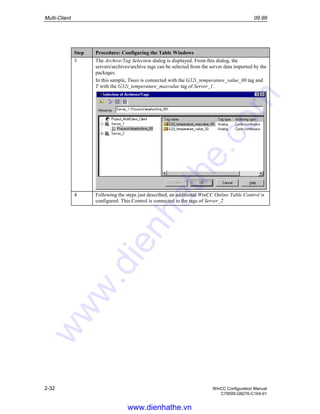 Multi-Client 09.99
2-32 WinCC Configuration Manual
C79000-G8276-C164-01
Step Procedure: Configuring the Table Windows
3 The Archive/Tag Selection dialog is displayed. From this dialog, the
servers/archives/archive tags can be selected from the server data imported by the
packages.
In this sample, Tmax is connected with the G32i_temperature_value_00 tag and
T with the G32i_temperature_maxvalue tag of Server_1.
4 Following the steps just described, an additional WinCC Online Table Control is
configured. This Control is connected to the tags of Server_2.
www.dienhathe.vn
www.dienhathe.com
 