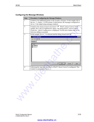 09.99 Multi-Client
WinCC Configuration Manual 2-33
C79000-G8276-C164-01
Configuring the Message Windows
Step Procedure: Configuring the Message Windows
1 Creation of an additional picture in the Graphics Designer. In the sample, this is
the mcc_3_chapter_13.PDL picture. In this picture, the messages configured on
Server_1 are output using message windows.
2 Creation of an Alarm Control via Control WinCC Alarm Control. In the
sample, this is the CCAlgWinCtrl1 object. The dialog WinCC Alarm Control
Properties - Quick Configuration is displayed. Via the Select button, the Server
Selection dialog is accessed.
3 In this sample, Server_1 is selected and the dialog closed with OK.
4 Following the steps just described, a WinCC Alarm Control is configured. This
Control is connected to Server_2.
www.dienhathe.vn
www.dienhathe.com
 