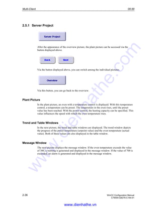 Multi-Client 09.99
2-36 WinCC Configuration Manual
C79000-G8276-C164-01
2.5.1 Server Project
After the appearance of the overview picture, the plant picture can be accessed via the
button displayed above.
Via the button displayed above, you can switch among the individual pictures.
Via this button, you can go back to the overview.
Plant Picture
In the plant picture, an oven with a temperature control is displayed. With this temperature
control, a temperature can be preset. The temperature in the oven rises, until the preset
value has been reached. With the power control, the heating capacity can be specified. This
value influences the speed with which the oven temperature rises.
Trend and Table Windows
In the next picture, the trend and table windows are displayed. The trend window depicts
the progress of the preset temperature (setpoint value) and the oven temperature (actual
value). Both of these values are also displayed in the table window.
Message Window
The next picture displays the message window. If the oven temperature exceeds the value
of 300, a warning is generated and displayed in the message window. If the value of 700 is
exceeded, an alarm is generated and displayed in the message window.
www.dienhathe.vn
www.dienhathe.com
 