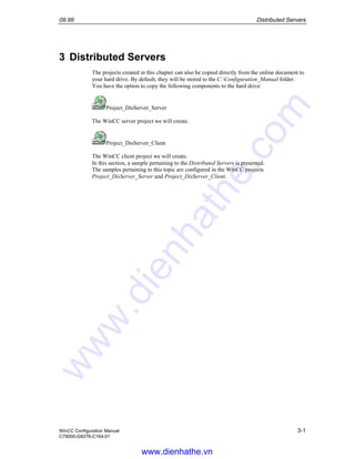 09.99 Distributed Servers
WinCC Configuration Manual 3-1
C79000-G8276-C164-01
3 Distributed Servers
The projects created in this chapter can also be copied directly from the online document to
your hard drive. By default, they will be stored to the C:Configuration_Manual folder.
You have the option to copy the following components to the hard drive:
Project_DisServer_Server
The WinCC server project we will create.
Project_DisServer_Client
The WinCC client project we will create.
In this section, a sample pertaining to the Distributed Servers is presented.
The samples pertaining to this topic are configured in the WinCC projects
Project_DisServer_Server and Project_DisServer_Client.
www.dienhathe.vn
www.dienhathe.com
 