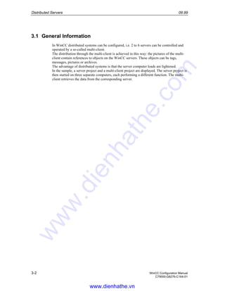 Distributed Servers 09.99
3-2 WinCC Configuration Manual
C79000-G8276-C164-01
3.1 General Information
In WinCC distributed systems can be configured, i.e. 2 to 6 servers can be controlled and
operated by a so-called multi-client.
The distribution through the multi-client is achieved in this way: the pictures of the multi-
client contain references to objects on the WinCC servers. These objects can be tags,
messages, pictures or archives.
The advantage of distributed systems is that the server computer loads are lightened.
In the sample, a server project and a multi-client project are displayed. The server project is
then started on three separate computers, each performing a different function. The multi-
client retrieves the data from the corresponding server.
www.dienhathe.vn
www.dienhathe.com
 
