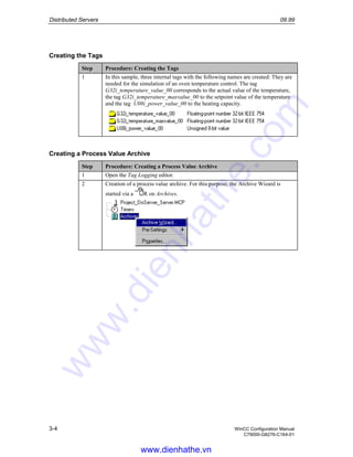 Distributed Servers 09.99
3-4 WinCC Configuration Manual
C79000-G8276-C164-01
Creating the Tags
Step Procedure: Creating the Tags
1 In this sample, three internal tags with the following names are created: They are
needed for the simulation of an oven temperature control. The tag
G32i_temperature_value_00 corresponds to the actual value of the temperature,
the tag G32i_temperature_maxvalue_00 to the setpoint value of the temperature
and the tag U08i_power_value_00 to the heating capacity.
Creating a Process Value Archive
Step Procedure: Creating a Process Value Archive
1 Open the Tag Logging editor.
2 Creation of a process value archive. For this purpose, the Archive Wizard is
started via a R on Archives.
www.dienhathe.vn
www.dienhathe.com
 