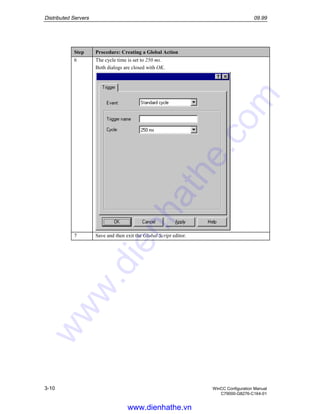 Distributed Servers 09.99
3-10 WinCC Configuration Manual
C79000-G8276-C164-01
Step Procedure: Creating a Global Action
6 The cycle time is set to 250 ms.
Both dialogs are closed with OK.
7 Save and then exit the Global Script editor.
www.dienhathe.vn
www.dienhathe.com
 