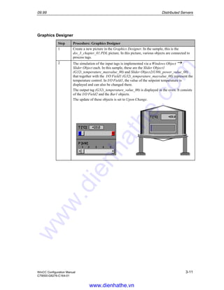 09.99 Distributed Servers
WinCC Configuration Manual 3-11
C79000-G8276-C164-01
Graphics Designer
Step Procedure: Graphics Designer
1 Create a new picture in the Graphics Designer. In the sample, this is the
dss_3_chapter_01.PDL picture. In this picture, various objects are connected to
process tags.
2 The simulation of the input tags is implemented via a Windows Object
Slider Object each. In this sample, these are the Slider Object1
(G32i_temperature_maxvalue_00) and Slider Object2(U08i_power_value_00)
that together with the I/O Field1 (G32i_temperature_maxvalue_00) represent the
temperature control. In I/O Field1, the value of the setpoint temperature is
displayed and can also be changed there.
The output tag (G32i_temperature_value_00) is displayed in the oven. It consists
of the I/O Field2 and the Bar1 objects.
The update of these objects is set to Upon Change.
www.dienhathe.vn
www.dienhathe.com
 
