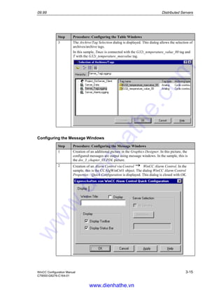 09.99 Distributed Servers
WinCC Configuration Manual 3-15
C79000-G8276-C164-01
Step Procedure: Configuring the Table Windows
3 The Archive/Tag Selection dialog is displayed. This dialog allows the selection of
archives/archive tags.
In this sample, Tmax is connected with the G32i_temperature_value_00 tag and
T with the G32i_temperature_maxvalue tag.
Configuring the Message Windows
Step Procedure: Configuring the Message Windows
1 Creation of an additional picture in the Graphics Designer. In this picture, the
configured messages are output using message windows. In the sample, this is
the dss_3_chapter_03.PDL picture.
2 Creation of an Alarm Control via Control WinCC Alarm Control. In the
sample, this is the CCAlgWinCtrl1 object. The dialog WinCC Alarm Control
Properties - Quick Configuration is displayed. This dialog is closed with OK.
www.dienhathe.vn
www.dienhathe.com
 