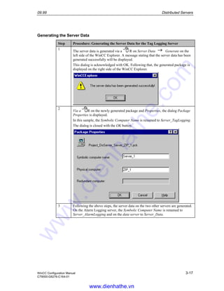 09.99 Distributed Servers
WinCC Configuration Manual 3-17
C79000-G8276-C164-01
Generating the Server Data
Step Procedure: Generating the Server Data for the Tag Logging Server
1
The server data is generated via a R on Server Data Generate on the
left side of the WinCC Explorer. A message stating that the server data has been
generated successfully will be displayed.
This dialog is acknowledged with OK. Following that, the generated package is
displayed on the right side of the WinCC Explorer.
2
Via a R on the newly generated package and Properties, the dialog Package
Properties is displayed.
In this sample, the Symbolic Computer Name is renamed to Server_TagLogging.
The dialog is closed with the OK button.
3 Following the above steps, the server data on the two other servers are generated.
On the Alarm Logging server, the Symbolic Computer Name is renamed to
Server_AlarmLogging and on the data server to Server_Data.
www.dienhathe.vn
www.dienhathe.com
 