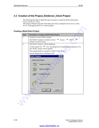 Distributed Servers 09.99
3-18 WinCC Configuration Manual
C79000-G8276-C164-01
3.3 Creation of the Project_DisServer_Client Project
The following describes in detail the steps necessary to create the multi-client project
Project_DisServer_Client.
This project references the data of the three previously configured servers Server_Data,
Server_TagLogging and Server_AlarmLogging.
Creating a Multi-Client Project
Step Procedure: Creating a Multi-Client Project
1 Creation of a new WinCC project.
The WinCC Explorer is started via Start Simatic WinCC
Windows Control Center.
2 The WinCC Explorer will be displayed.
Via the menus File New, the dialog box for specifying the properties of a
new WinCC project will be opened.
This sample project is created as a Multi-Client Project.
Exit the dialog box by clicking on OK.
www.dienhathe.vn
www.dienhathe.com
 