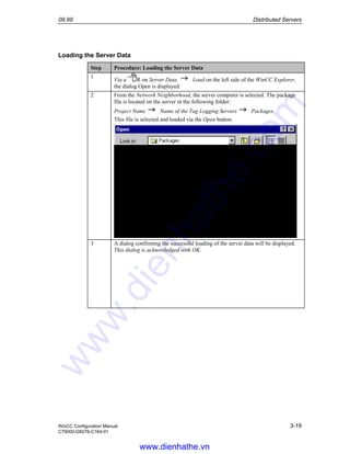 09.99 Distributed Servers
WinCC Configuration Manual 3-19
C79000-G8276-C164-01
Loading the Server Data
Step Procedure: Loading the Server Data
1
Via a R on Server Data Load on the left side of the WinCC Explorer,
the dialog Open is displayed.
2 From the Network Neighborhood, the server computer is selected. The package
file is located on the server in the following folder:
Project Name Name of the Tag Logging Servers Packages
This file is selected and loaded via the Open button.
3 A dialog confirming the successful loading of the server data will be displayed.
This dialog is acknowledged with OK.
www.dienhathe.vn
www.dienhathe.com
 