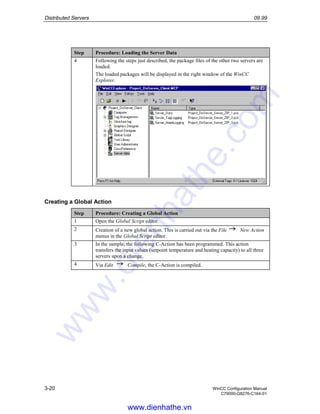 Distributed Servers 09.99
3-20 WinCC Configuration Manual
C79000-G8276-C164-01
Step Procedure: Loading the Server Data
4 Following the steps just described, the package files of the other two servers are
loaded.
The loaded packages will be displayed in the right window of the WinCC
Explorer.
Creating a Global Action
Step Procedure: Creating a Global Action
1 Open the Global Script editor.
2 Creation of a new global action. This is carried out via the File New Action
menus in the Global Script editor.
3 In the sample, the following C-Action has been programmed. This action
transfers the input values (setpoint temperature and heating capacity) to all three
servers upon a change.
4 Via Edit Compile, the C-Action is compiled.
www.dienhathe.vn
www.dienhathe.com
 