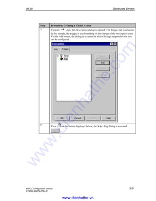 09.99 Distributed Servers
WinCC Configuration Manual 3-21
C79000-G8276-C164-01
Step Procedure: Creating a Global Action
5 Via Edit Info, the Description dialog is opened. The Trigger tab is selected.
In this sample, the trigger is set depending on the change of the two input values.
Via the Add button, the dialog is accessed in which the tags responsible for this
can be configured.
6
Via a on the button displayed below, the Select Tag dialog is accessed.
www.dienhathe.vn
www.dienhathe.com
 