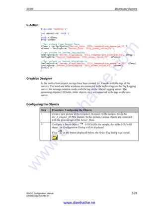 09.99 Distributed Servers
WinCC Configuration Manual 3-23
C79000-G8276-C164-01
C-Action
Graphics Designer
In the multi-client project, no tags have been created, i.e. it works with the tags of the
servers. The trend and table windows are connected to the archive tags on the Tag Logging
server, the message window works with the tag on the Alarm Logging server. The
remaining objects (I/O fields, slider objects, etc.) are connected to the tags on the data
server.
Configuring the Objects
Step Procedure: Configuring the Objects
1 Create a new picture in the Graphics Designer. In the sample, this is the
dsc_3_chapter_01.PDL picture. In this picture, various objects are connected
with the process tags of the Server_Data.
2 Configure a Smart Object I/O Field.In the sample, this is the I/O Field1
object. Its Configuration Dialog will be displayed.
Via a on the button displayed below, the Select Tag dialog is accessed.
www.dienhathe.vn
www.dienhathe.com
 