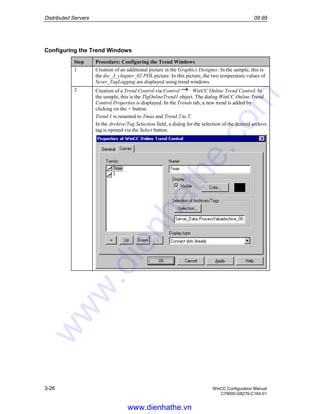 Distributed Servers 09.99
3-26 WinCC Configuration Manual
C79000-G8276-C164-01
Configuring the Trend Windows
Step Procedure: Configuring the Trend Windows
1 Creation of an additional picture in the Graphics Designer. In the sample, this is
the dsc_3_chapter_02.PDL picture. In this picture, the two temperature values of
Sever_TagLogging are displayed using trend windows.
2 Creation of a Trend Control via Control WinCC Online Trend Control. In
the sample, this is the TlgOnlineTrend1 object. The dialog WinCC Online Trend
Control Properties is displayed. In the Trends tab, a new trend is added by
clicking on the + button.
Trend 1 is renamed to Tmax and Trend 2 to T.
In the Archive/Tag Selection field, a dialog for the selection of the desired archive
tag is opened via the Select button.
www.dienhathe.vn
www.dienhathe.com
 