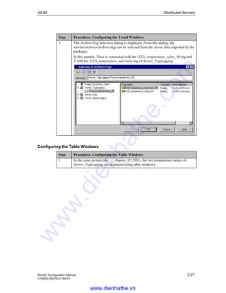 09.99 Distributed Servers
WinCC Configuration Manual 3-27
C79000-G8276-C164-01
Step Procedure: Configuring the Trend Windows
3 The Archive/Tag Selection dialog is displayed. From this dialog, the
servers/archives/archive tags can be selected from the server data imported by the
packages.
In this sample, Tmax is connected with the G32i_temperature_value_00 tag and
T with the G32i_temperature_maxvalue tag of Server_TagLogging.
Configuring the Table Windows
Step Procedure: Configuring the Table Windows
1 In the same picture (dsc_3_chapter_02.PDL), the two temperature values of
Server_TagLogging are displayed using table windows.
www.dienhathe.vn
www.dienhathe.com
 