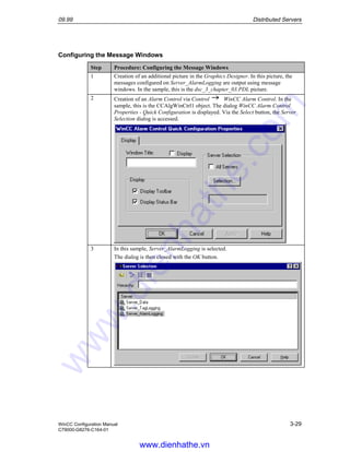 09.99 Distributed Servers
WinCC Configuration Manual 3-29
C79000-G8276-C164-01
Configuring the Message Windows
Step Procedure: Configuring the Message Windows
1 Creation of an additional picture in the Graphics Designer. In this picture, the
messages configured on Server_AlarmLogging are output using message
windows. In the sample, this is the dsc_3_chapter_03.PDL picture.
2 Creation of an Alarm Control via Control WinCC Alarm Control. In the
sample, this is the CCAlgWinCtrl1 object. The dialog WinCC Alarm Control
Properties - Quick Configuration is displayed. Via the Select button, the Server
Selection dialog is accessed.
3 In this sample, Server_AlarmLogging is selected.
The dialog is then closed with the OK button.
www.dienhathe.vn
www.dienhathe.com
 
