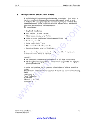 09.99 New Function Description
WinCC Configuration Manual 1-3
C79000-G8276-C164-01
1.1.1 Configuration of a Multi-Client Project
A multi-client project can only configure its own data, not the data of a server project. It
can, however, reference the data on the servers (provide so-called views to servers).
In the Server Data (Packages) chapter, the mechanism of packages is described. These
packages are required to make the relevant data of one or several servers available to a
multi-client project during the configuration phase.
The relevant data is:
• Graphics System: Pictures
• Data Manager: Tag Name/Tag Type
• Alarm System: Message Server Yes/No
• Archiving System: Archives with the corresponding Archive Tags
• Text Library: Text IDs
• Group Display: Server Yes/No
• Measurement Points List: Server Yes/No
• PictureTreeManager: Server Yes/No, ID/Text
To connect this configuration data during the configuration of the client project, the
existing configuration dialogs are expanded.
Examples:
• The tag dialog is expanded to permit browsing of the tags of the various servers.
• The dialog for connecting a picture of a picture window is expanded to also display the
pictures of the servers.
In general, only the editors that are relevant to a client project can be started in the client
project.
This information can be entered editor-specific in the mcp.ini file, possibly in the following
format:
[Application_4]
Name=Tag Logging
SubDir=PDE
ExtDll=PDECSEXP.dll
MultiClient=1
www.dienhathe.vn
www.dienhathe.com
 