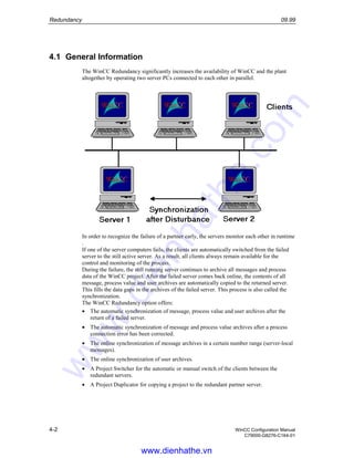 Redundancy 09.99
4-2 WinCC Configuration Manual
C79000-G8276-C164-01
4.1 General Information
The WinCC Redundancy significantly increases the availability of WinCC and the plant
altogether by operating two server PCs connected to each other in parallel.
In order to recognize the failure of a partner early, the servers monitor each other in runtime
.
If one of the server computers fails, the clients are automatically switched from the failed
server to the still active server. As a result, all clients always remain available for the
control and monitoring of the process.
During the failure, the still running server continues to archive all messages and process
data of the WinCC project. After the failed server comes back online, the contents of all
message, process value and user archives are automatically copied to the returned server.
This fills the data gaps in the archives of the failed server. This process is also called the
synchronization.
The WinCC Redundancy option offers:
• The automatic synchronization of message, process value and user archives after the
return of a failed server.
• The automatic synchronization of message and process value archives after a process
connection error has been corrected.
• The online synchronization of message archives in a certain number range (server-local
messages).
• The online synchronization of user archives.
• A Project Switcher for the automatic or manual switch of the clients between the
redundant servers.
• A Project Duplicator for copying a project to the redundant partner server.
www.dienhathe.vn
www.dienhathe.com
 