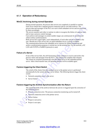 09.99 Redundancy
WinCC Configuration Manual 4-3
C79000-G8276-C164-01
4.1.1 Operation of Redundancy
WinCC Archiving during normal Operation
During normal operation, the process data servers run completely in parallel in runtime.
Each server station has a separate process connection and its own data archives. The
process data and messages of the PLCs are sent to both redundant servers and are processed
by them accordingly.
The servers monitor each other in runtime in order to recognize the failure of a partner early
and to issue a process control message.
User archives and messages in certain number ranges can continuously be synchronized
online (online synchronization).
Both servers have equal rights, work independently of each other and are available to the
user. Should one of the servers fail, an equal redundant server is always available.
The communication between the redundant server stations for lifebeat monitoring and
archive synchronization purposes is carried out via the terminal bus. For the network, a PC
LAN with TCP/IP or NetBEUI protocols is used.
Failure of a Server
If one of the servers fails, the still functioning server continues to receive and archive the
process values and messages from the PLCs. This ensures the complete data integrity.
The clients are switched automatically from the failed server to the redundant partner
server. After a brief transfer time, all operating stations will be available again.
Factors triggering the Client Switch
The switch of the clients from the standard server to the partner server is performed
automatically by the system during a server failure. The following factors trigger the client
switch:
• Network connection error to the server.
• Server Failure
Factors triggering the Archive Synchronization after the Return
The synchronization of the archives between the servers is triggered upon the correction of
the following errors:
• Process connection error. The process connection monitoring can be turned off.
• Network connection error to the partner server.
• Server Failure
• Project is not active.
• Project is not open.
www.dienhathe.vn
www.dienhathe.com
 