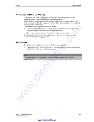 09.99 Redundancy
WinCC Configuration Manual 4-5
C79000-G8276-C164-01
Process Data and Message Archives
Tag Logging and Alarm Logging must be configured functionally identical on the
redundant servers. Functionally identical configuration means:
Identical archives, where expansions in the form of additional measurement points and
archives are permissible. These expansions will not be synchronized, but must be updated
manually on the partner server.
The following archives are synchronized by WinCC:
• Archives located on hard drives, i.e. process value, compressed and message archives.
Short-term as well as sequential archives are synchronized.
• However, no synchronization of main memory archives is performed.
For the online synchronization of message archives, the short-term archive must be
configured in the Alarm Logging system.
User Archives
For the user archives, the same structure on both servers is required.
• The configuration of the user archives to be synchronized must be identical with regard
to the field/record structure and their properties.
Note:
To avoid problems with Redundancy, the clocks on the computers used should be
synchronized.
www.dienhathe.vn
www.dienhathe.com
 