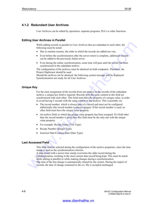 Redundancy 09.99
4-6 WinCC Configuration Manual
C79000-G8276-C164-01
4.1.2 Redundant User Archives
User Archives can be edited by operations, separate programs, PLCs or other functions.
Editing User Archives in Parallel
While adding records in parallel to User Archives that are redundant to each other, the
following must be noted:
• Due to runtime reasons, the order in which the records are added can vary.
• Even before the synchronization after the server return is complete, additional records
can be added to the previously failed server.
• Even during the online synchronization, some time will pass until the record has been
synchronized in the redundant archive.
The configuration of the archives must be identical on both computers. Therefore, the
Project Duplicator should be used.
Should the archives not be identical, the following system message will be displayed:
Synchronization not ready for all User Archives.
Unique Key
For the clear assignment of the records from one archive to the records of the redundant
archive, a unique key field is required. Records with the same content in this field are
synchronized with each other. This field must have the property of a unique value, in order
to avoid having 2 records with the same content in one archive. This is possible via:
• The record number, which is always part of a record and must not be configured
additionally (the record number is always unique). If the record number is used, no
other field must have the unique value property.
• An archive field, to which the unique value property has been assigned. If a field other
than the record number is used, then this field must be the only one with the unique
value property.
• For example: Recipe Name (Text Type)
• Recipe Number (Integer Type)
• Insertion Date/Creation Date (Date Type)
Last Accessed Field
This field must be selected during the configuration of the archive properties, since the time
stamp is used as the synchronization criterion.
A data record with a newer time stamp overwrites the older record during the
synchronization, resulting in the most current data record being kept. This must be noted
while editing in parallel or while making changes during a synchronization.
The time of the last change is automatically entered by the system. During the import of
records, the date of change contained in the csv file is accepted unchanged.
www.dienhathe.vn
www.dienhathe.com
 