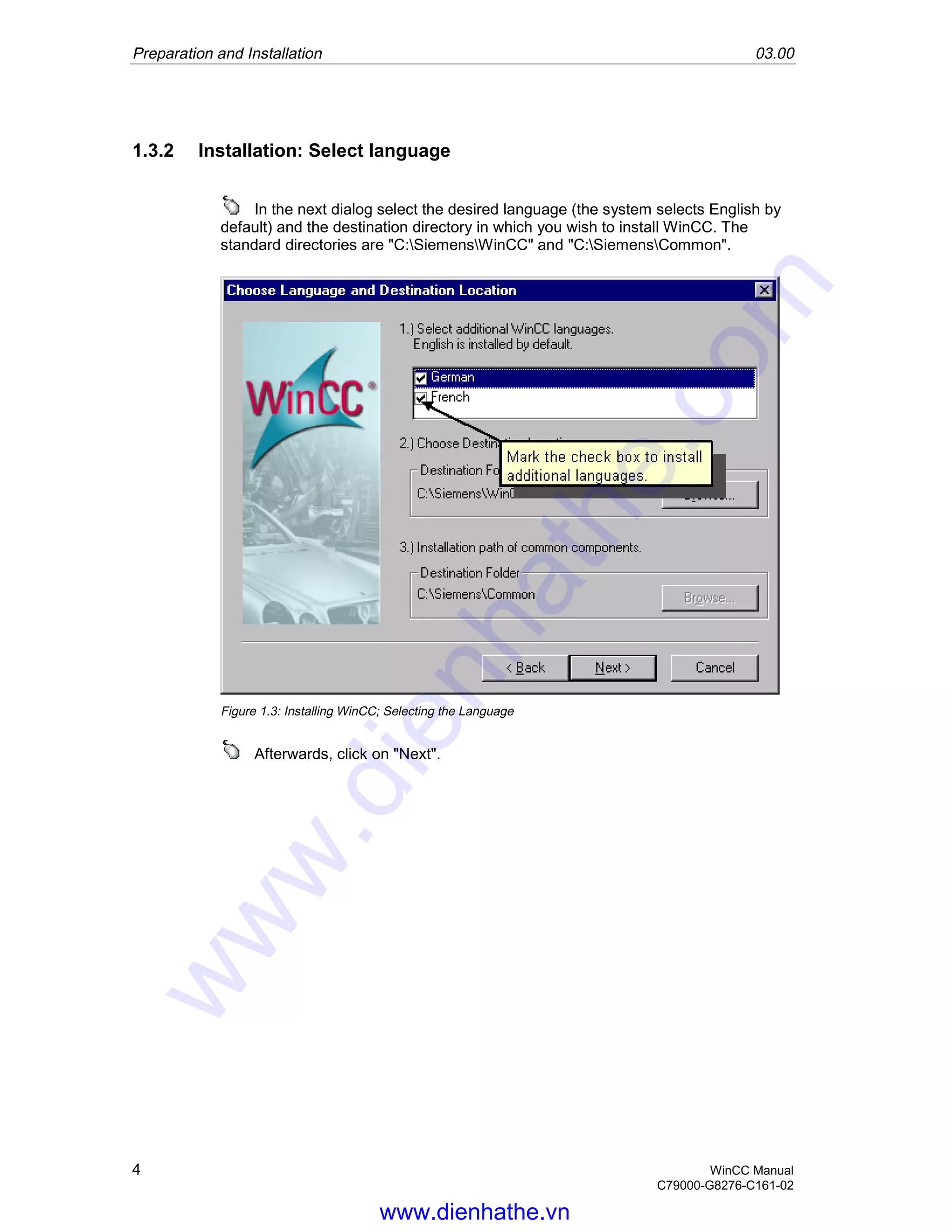 Preparation and Installation 03.00
4 WinCC Manual
C79000-G8276-C161-02
1.3.2 Installation: Select language
In the next dialog select the desired language (the system selects English by
default) and the destination directory in which you wish to install WinCC. The
standard directories are "C:SiemensWinCC" and "C:SiemensCommon".
Figure 1.3: Installing WinCC; Selecting the Language
Afterwards, click on "Next".
www.dienhathe.vn
www.dienhathe.com
 