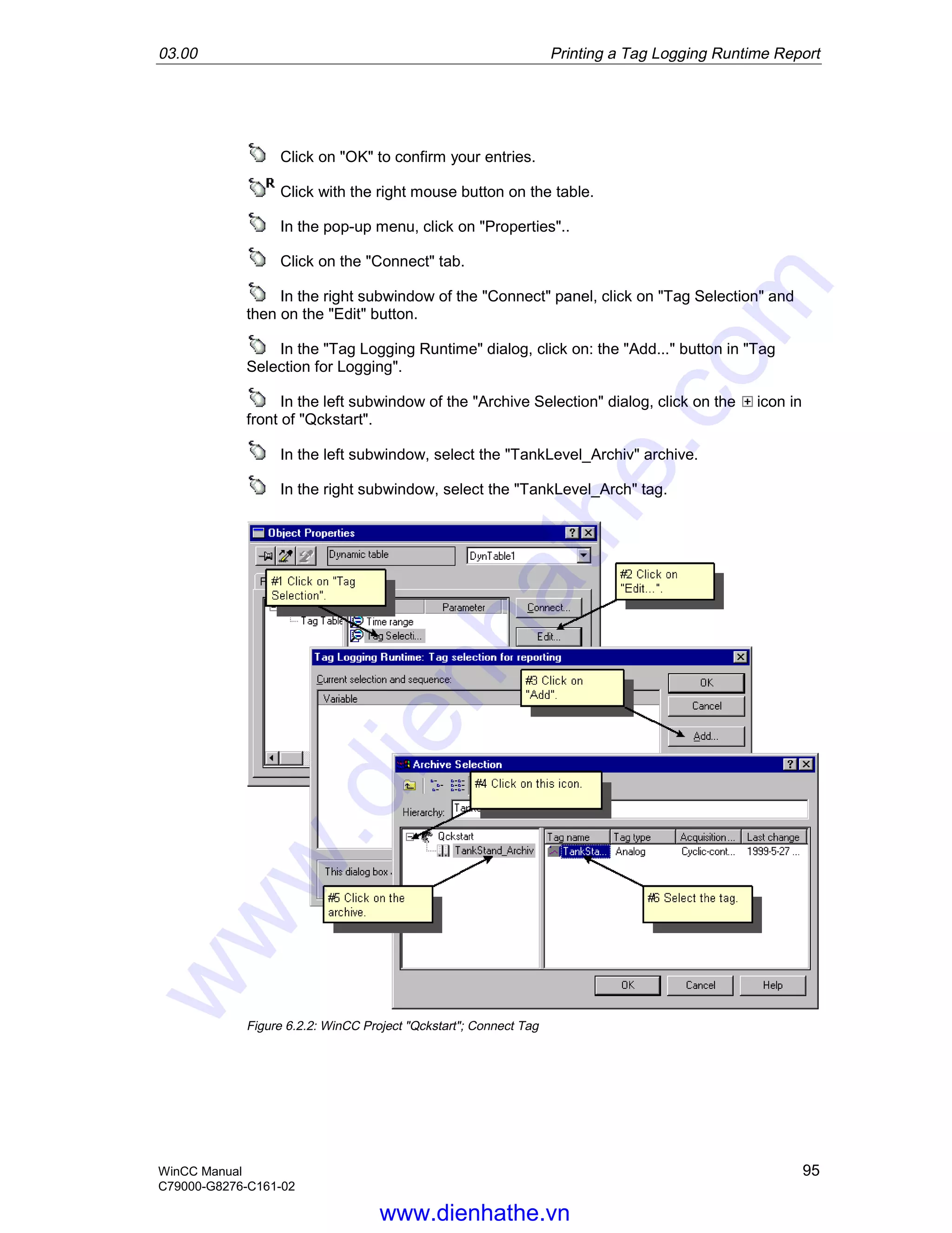 03.00 Printing a Tag Logging Runtime Report
WinCC Manual 95
C79000-G8276-C161-02
Click on "OK" to confirm your entries.
Click with the right mouse button on the table.
In the pop-up menu, click on "Properties"..
Click on the "Connect" tab.
In the right subwindow of the "Connect" panel, click on "Tag Selection" and
then on the "Edit" button.
In the "Tag Logging Runtime" dialog, click on: the "Add..." button in "Tag
Selection for Logging".
In the left subwindow of the "Archive Selection" dialog, click on the icon in
front of "Qckstart".
In the left subwindow, select the "TankLevel_Archiv" archive.
In the right subwindow, select the "TankLevel_Arch" tag.
Figure 6.2.2: WinCC Project "Qckstart"; Connect Tag
www.dienhathe.vn
www.dienhathe.com
 
